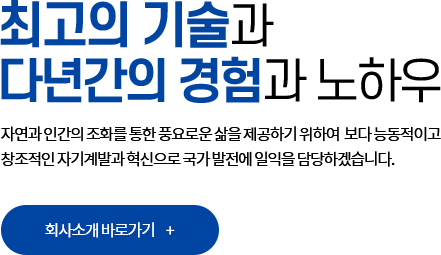 최고의 기술과 다년간의 경험과 노하우. 자연과 인간의 조화를 통한 풍요로운 삶을 제공하기 위하여 보다 능동적이고 창조적인 자기계발과 혁신으로 국가 발전에 일익을 담당하겠습니다. 회사소개 바로가기